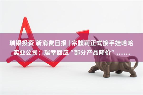瑞银投资 新消费日报 | 宗馥莉正式接手娃哈哈实业公司；瑞幸回应“部分产品降价”……