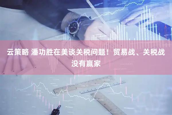 云策略 潘功胜在美谈关税问题！贸易战、关税战没有赢家