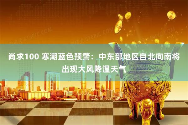 尚求100 寒潮蓝色预警：中东部地区自北向南将出现大风降温天气
