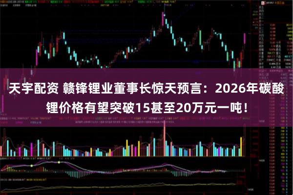 天宇配资 赣锋锂业董事长惊天预言：2026年碳酸锂价格有望突破15甚至20万元一吨！