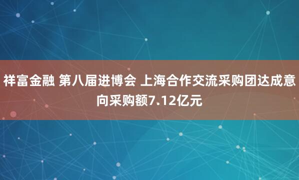 祥富金融 第八届进博会 上海合作交流采购团达成意向采购额7.12亿元