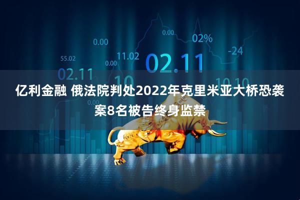 亿利金融 俄法院判处2022年克里米亚大桥恐袭案8名被告终身监禁
