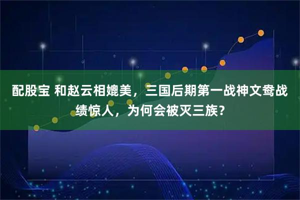 配股宝 和赵云相媲美，三国后期第一战神文鸯战绩惊人，为何会被灭三族？