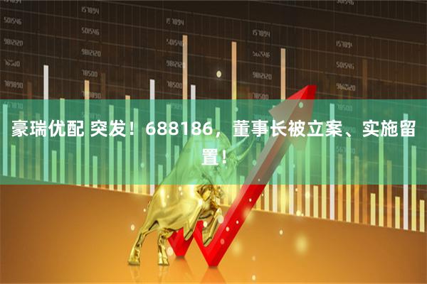 豪瑞优配 突发!688186,董事长被立案、实施留置!