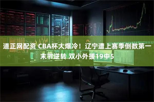 道正网配资 CBA杯大爆冷!辽宁遭上赛季倒数第一末节逆转 双小外援19中5