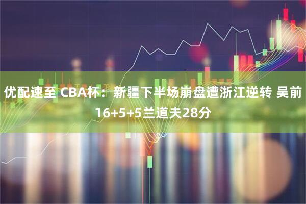 优配速至 CBA杯:新疆下半场崩盘遭浙江逆转 吴前16+5+5兰道夫28分