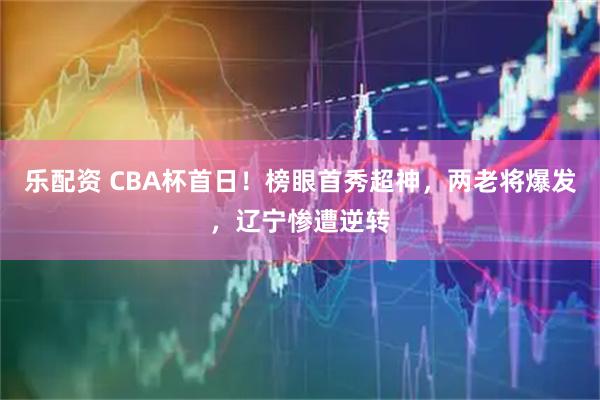 乐配资 CBA杯首日!榜眼首秀超神,两老将爆发,辽宁惨遭逆转