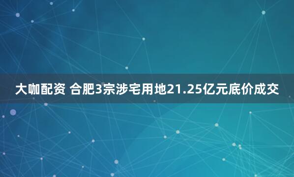 大咖配资 合肥3宗涉宅用地21.25亿元底价成交