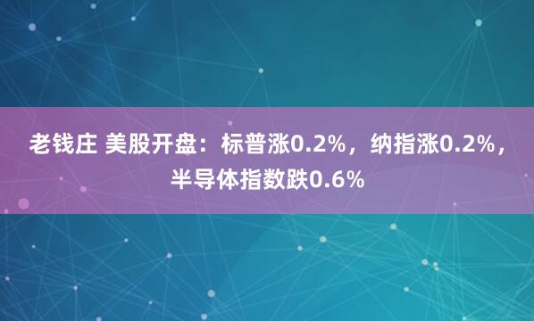 老钱庄 美股开盘:标普涨0.2%,纳指涨0.2%,半导体指数跌0.6%