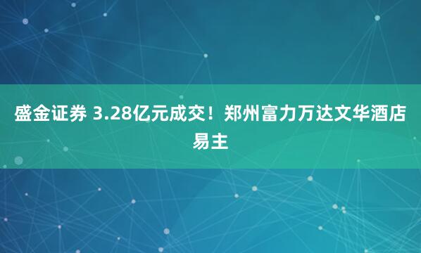 盛金证券 3.28亿元成交!郑州富力万达文华酒店易主