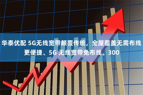 华泰优配 5G无线宽带颠覆传统，全屋覆盖无需布线更便捷、5G 无线宽带免布线。300