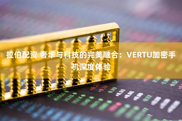 拉伯配资 奢华与科技的完美融合:VERTU加密手机深度体验
