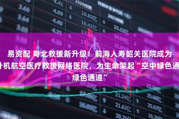 易资配 粤北救援新升级!前海人寿韶关医院成为直升机航空医疗救援网络医院,为生命架起“空中绿色通道”