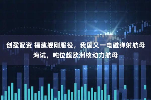 创盈配资 福建舰刚服役,我国又一电磁弹射航母海试,吨位超欧洲核动力航母