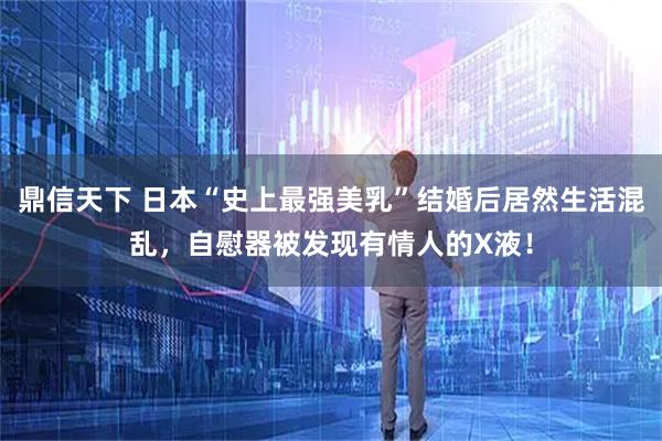 鼎信天下 日本“史上最强美乳”结婚后居然生活混乱,自慰器被发现有情人的X液!