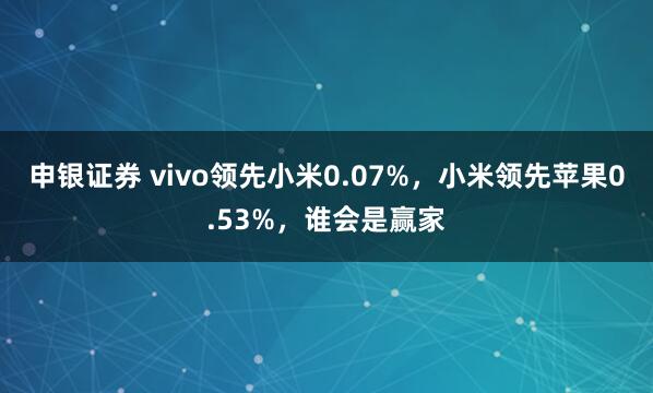 申银证券 vivo领先小米0.07%,小米领先苹果0.53%,谁会是赢家