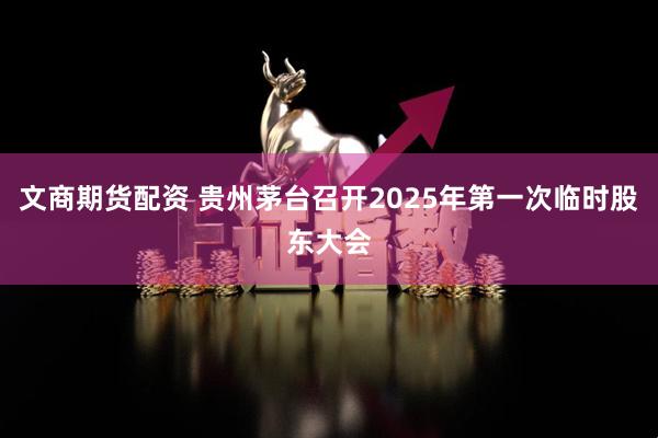 文商期货配资 贵州茅台召开2025年第一次临时股东大会