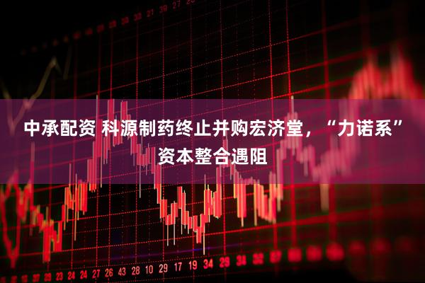 中承配资 科源制药终止并购宏济堂，“力诺系”资本整合遇阻