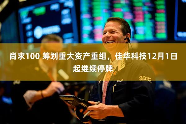 尚求100 筹划重大资产重组，佳华科技12月1日起继续停牌