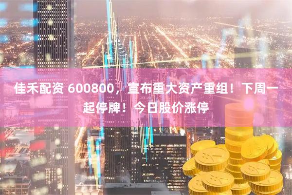 佳禾配资 600800，宣布重大资产重组！下周一起停牌！今日股价涨停