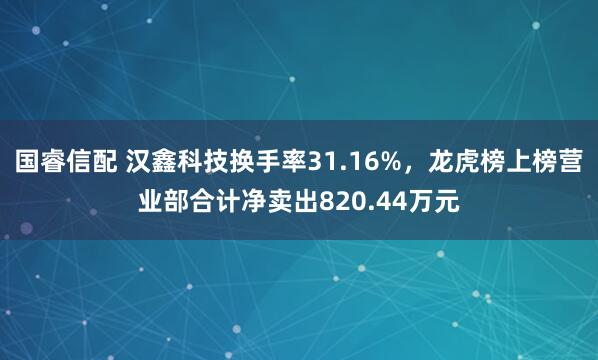 国睿信配 汉鑫科技换手率31.16%,龙虎榜上榜营业部合计净卖出820.44万元
