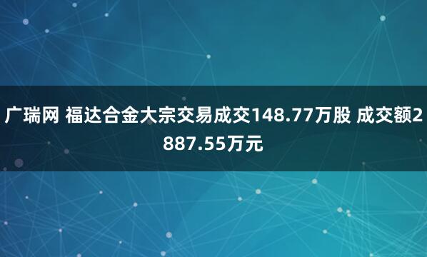 广瑞网 福达合金大宗交易成交148.77万股 成交额2887.55万元