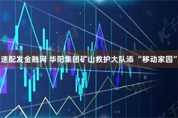速配发金融网 华阳集团矿山救护大队添 “移动家园”