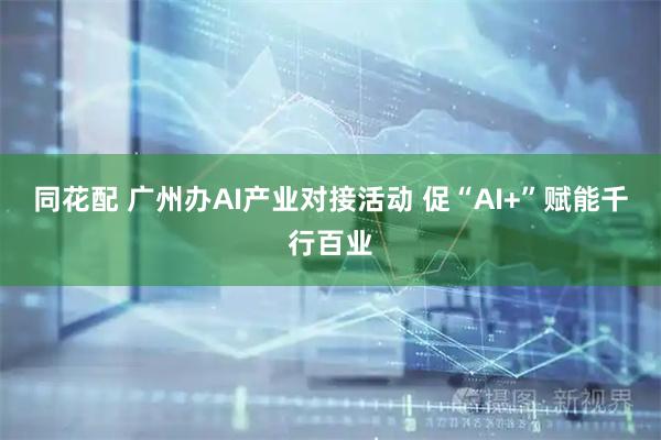 同花配 广州办AI产业对接活动 促“AI+”赋能千行百业