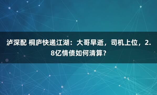 泸深配 桐庐快递江湖：大哥早逝，司机上位，2.8亿情债如何清算？