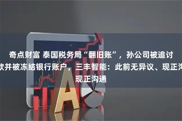 奇点财富 泰国税务局“翻旧账”，孙公司被追讨税款并被冻结银行账户，三丰智能：此前无异议、现正沟通