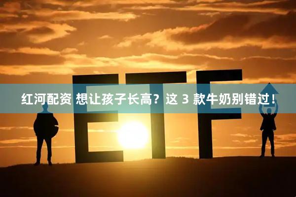 红河配资 想让孩子长高？这 3 款牛奶别错过！