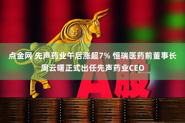 点金网 先声药业午后涨超7% 恒瑞医药前董事长周云曙正式出任先声药业CEO