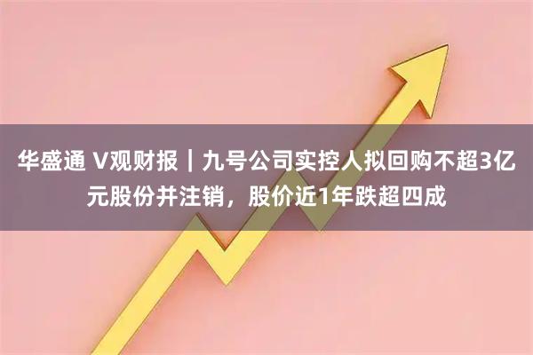 华盛通 V观财报｜九号公司实控人拟回购不超3亿元股份并注销，股价近1年跌超四成
