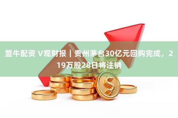 盟牛配资 V观财报｜贵州茅台30亿元回购完成，219万股28日将注销