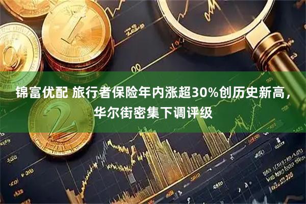 锦富优配 旅行者保险年内涨超30%创历史新高，华尔街密集下调评级